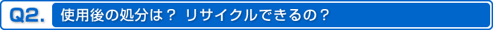 Q2.使用後の処分は？リサイクルできるの？