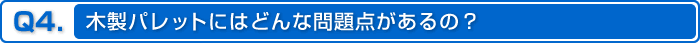 Q4.木製パレットにはどんな問題点があるの？