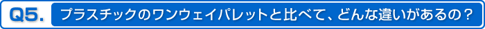 Q5.プラスチックのワンウェイパレットと比べて、どんな違いがあるの？