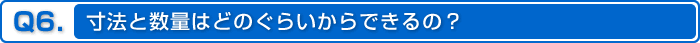 Q6.寸法と数量はどのぐらいからできるの？