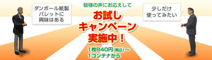 「ダンボール紙製パレットに興味はある」「少しだけ使ってみたい」との声にお応えしてお試しキャンペーン実施中!1枚840円(税込)~、1コンテナから。